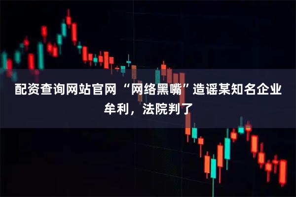 配资查询网站官网 “网络黑嘴”造谣某知名企业牟利，法院判了
