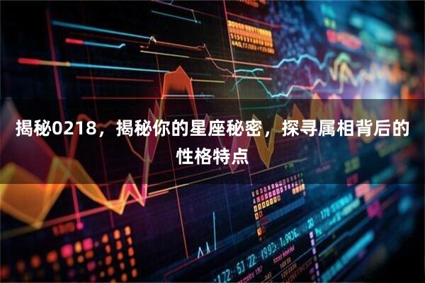 揭秘0218，揭秘你的星座秘密，探寻属相背后的性格特点