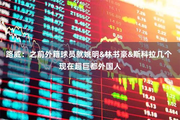 路威：之前外籍球员就姚明&林书豪&斯科拉几个 现在超巨都外国人