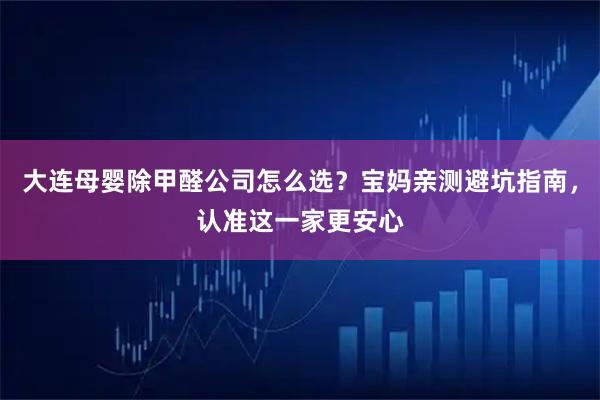 大连母婴除甲醛公司怎么选？宝妈亲测避坑指南，认准这一家更安心