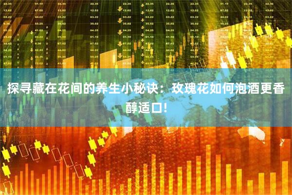 探寻藏在花间的养生小秘诀：玫瑰花如何泡酒更香醇适口!