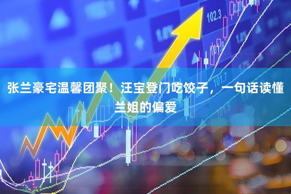 张兰豪宅温馨团聚！汪宝登门吃饺子，一句话读懂兰姐的偏爱