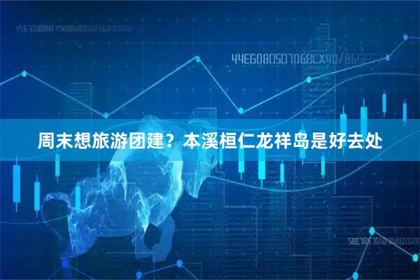 周末想旅游团建？本溪桓仁龙祥岛是好去处